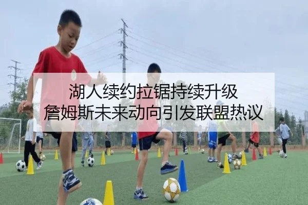 湖人续约拉锯持续升级 詹姆斯未来动向引发联盟热议 | YAMEISPORTS